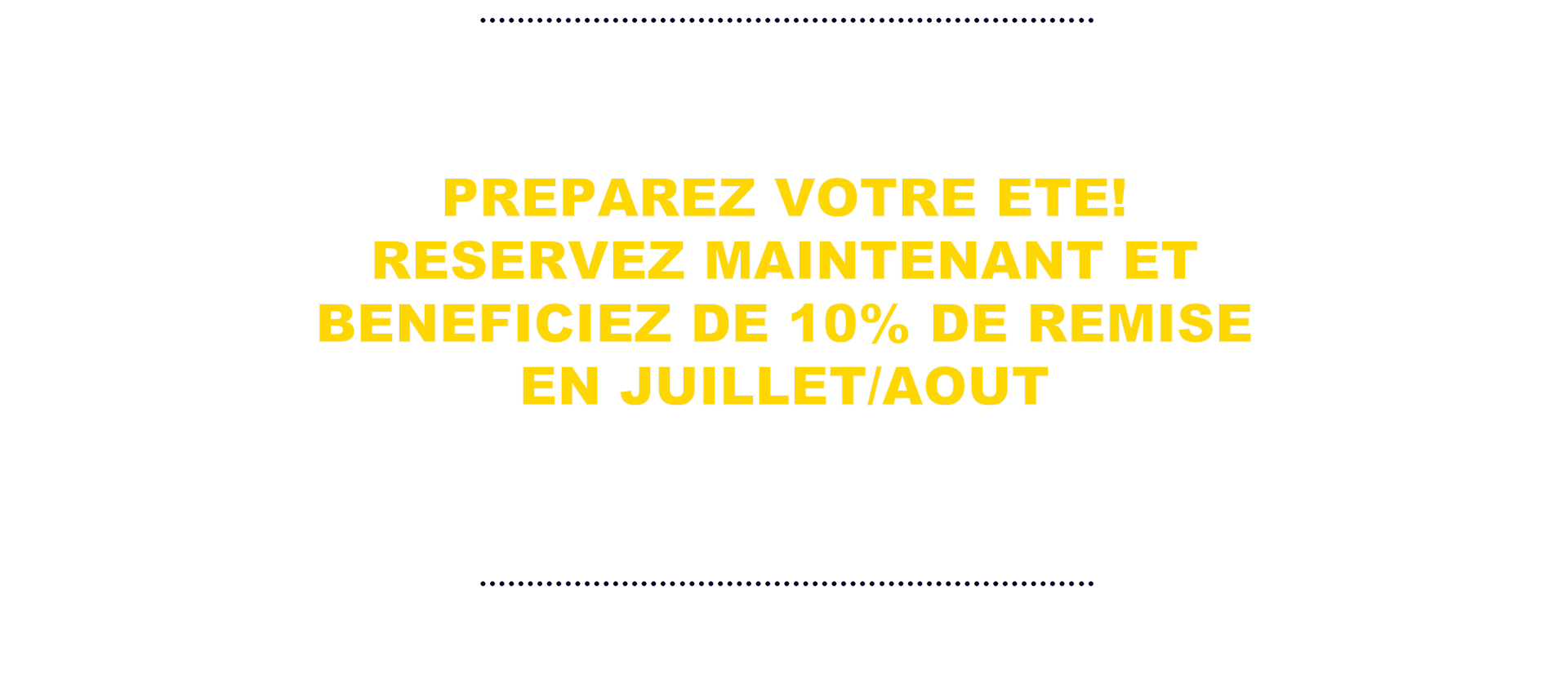 PREPAREZ VOTRE ETE! RESERVEZ MAINTENANT ET BENEFICIEZ DE 10% DE REMISE EN JUILLET/AOUT